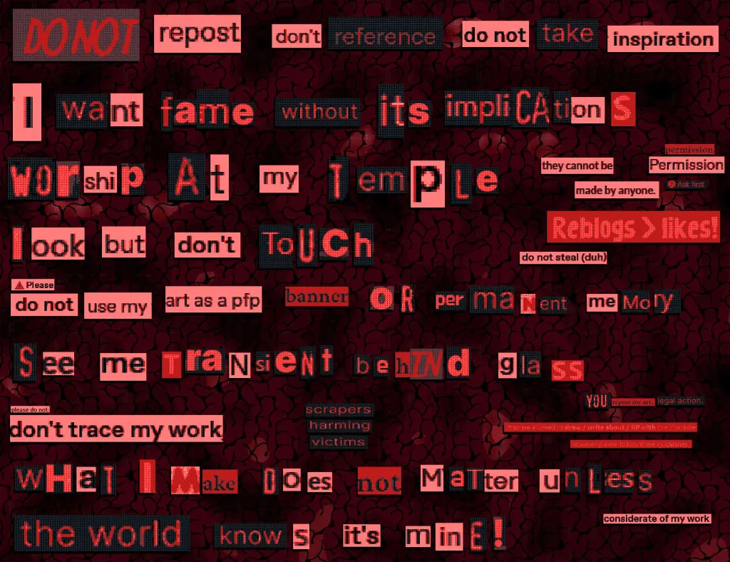 red photomanipulation with text in the style of magazine clippings, with words and letters snipped from screenshots. It reads as follows: “DO NOT repost don’t reference do not take inspiration I want fame without its impliCAtions Worship at my Temple (they cannot be made by anyone.) (permission Permission) (? Ask first) (Reblogs > likes!) (do not steal (duh)) look but don’t touch Please do not use my art as a pfp banner oR permaNent meMory See me TraNsient behINd glass (please do not) don’t trace my work (scrapers harming victims) (YOU repost my art. legal action.) (You [illegible] draw / write about / RP with [illegible] however please [illegible] these guidelines) wHaT I Make Does not MaTter unLess the world knows it’s minE! (considerate of my work)”. Some letters are snipped from the memefied text “You Wouldn’t Steal a Car,” from a PSA about piracy.
