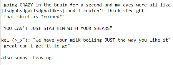 1: “going /crazy/ in the brain for a second and my eyes were all like [keysmash] and I couldn’t think straight” “that shirt is /ruined/”. 2: “/You can’t just stab him with your shears!/”. 3: Kel, disgruntled: “We have your milk boiling /just/ the way you like it.” [Basil:] “Great, can I get it to go?” 4: also Sunny: Leaving.