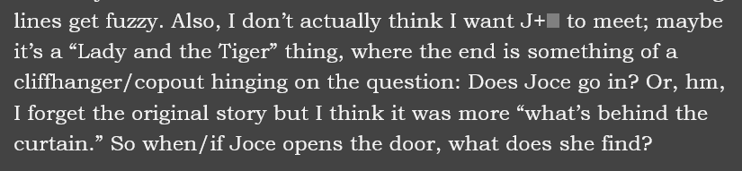 Screenshot of a document, reading as follows: […]lines get fuzzy. Also, I don’t actually think I want J+[redacted] to meet; maybe it’s a “Lady and the Tiger” thing, where the end is something of a cliffhanger/copout hinging on the question: Does Joce go in? Or, hm, I forget the original story but I think it was more “what’s behind the curtain.” So when/if Joce opens the door, what does she find?